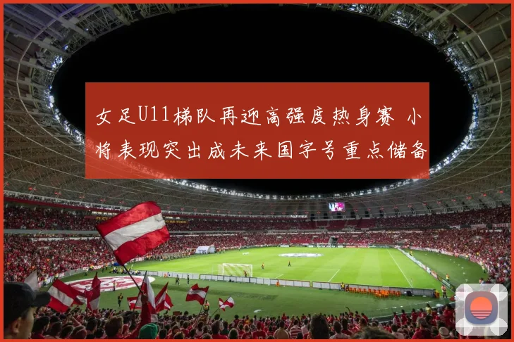 女足U11梯队再迎高强度热身赛 小将表现突出成未来国字号重点储备