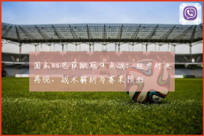 国米vs巴萨欧冠焦点战:经典对决再现,战术解析与赛果预测