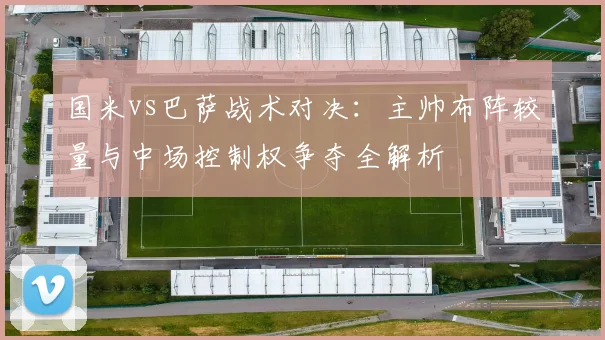 国米vs巴萨战术对决：主帅布阵较量与中场控制权争夺全解析