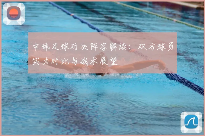 中韩足球对决阵容解读：双方球员实力对比与战术展望