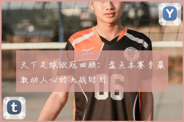 天下足球欧冠回顾：盘点本赛季最激动人心的决战时刻