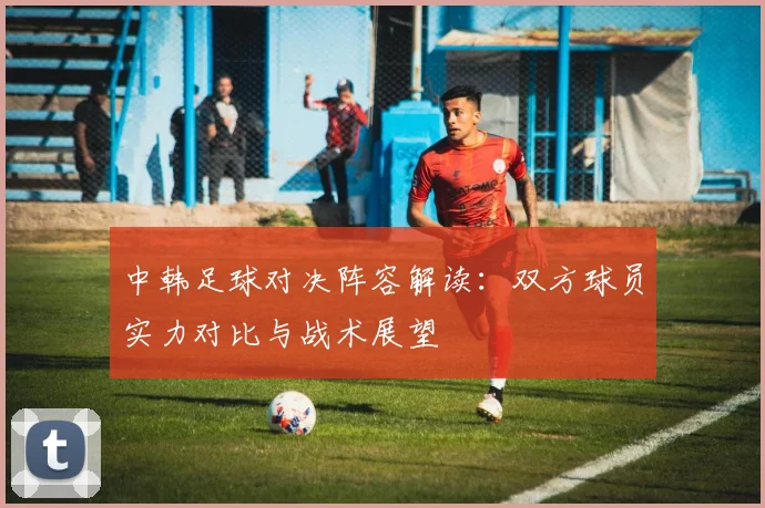 中韩足球对决阵容解读：双方球员实力对比与战术展望