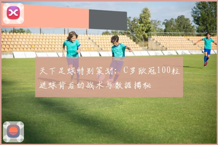 天下足球特别策划：C罗欧冠100粒进球背后的战术与数据揭秘