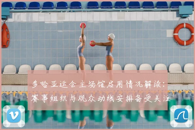 多哈亚运会主场馆启用情况解读：赛事组织与观众动线安排备受关注