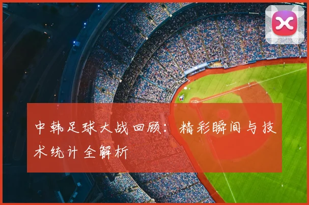 中韩足球大战回顾：精彩瞬间与技术统计全解析