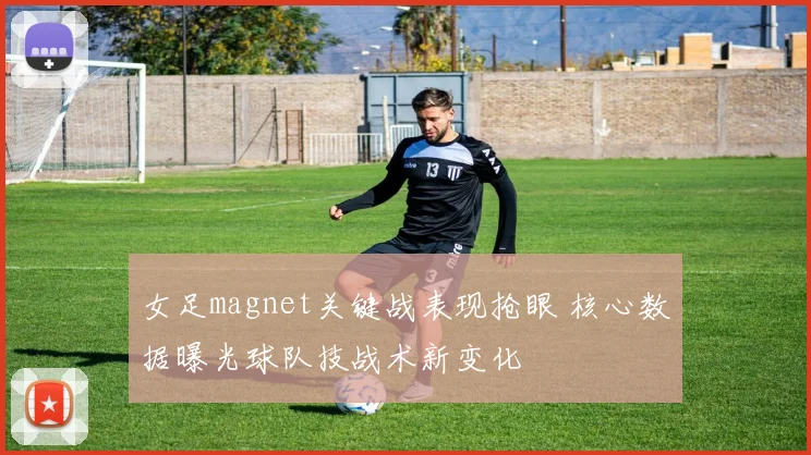 女足magnet关键战表现抢眼 核心数据曝光球队技战术新变化