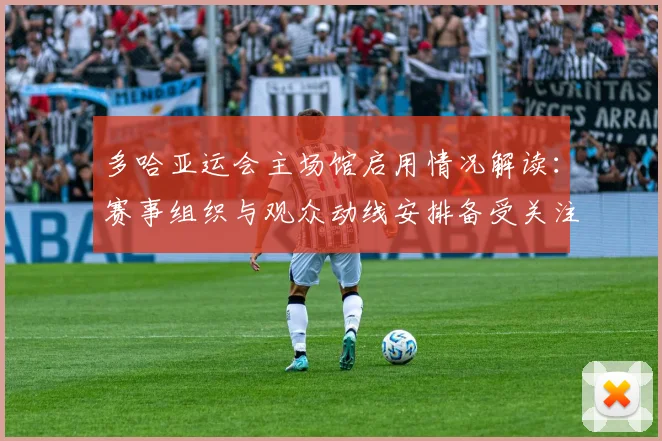 多哈亚运会主场馆启用情况解读：赛事组织与观众动线安排备受关注