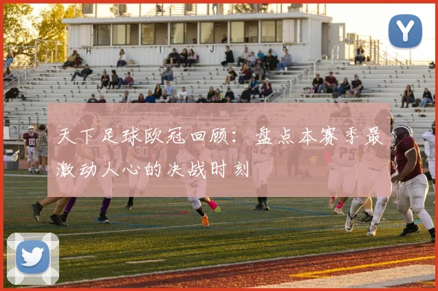 天下足球欧冠回顾：盘点本赛季最激动人心的决战时刻