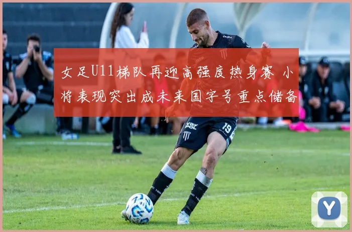 女足U11梯队再迎高强度热身赛 小将表现突出成未来国字号重点储备