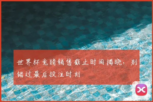 世界杯竞猜销售截止时间揭晓，别错过最后投注时刻