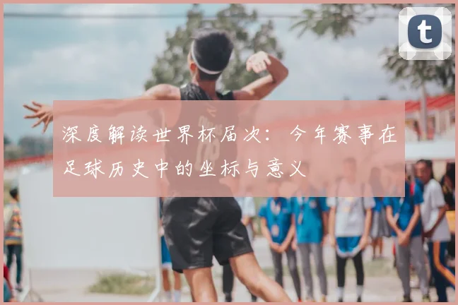深度解读世界杯届次：今年赛事在足球历史中的坐标与意义