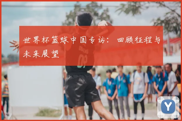 世界杯篮球中国专访：回顾征程与未来展望
