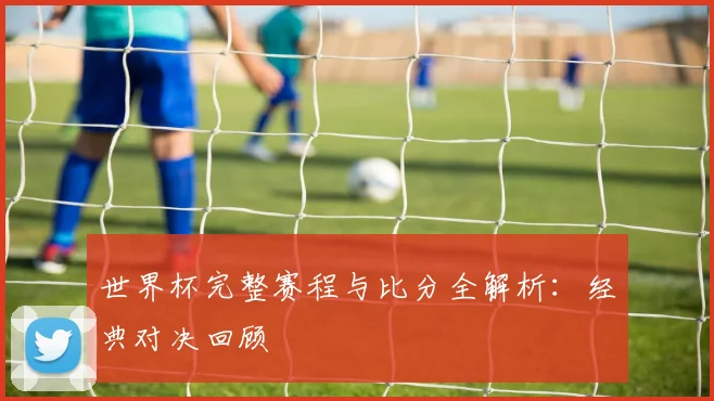 世界杯完整赛程与比分全解析：经典对决回顾