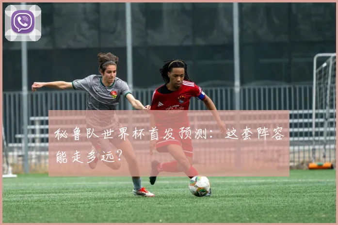 秘鲁队世界杯首发预测：这套阵容能走多远？