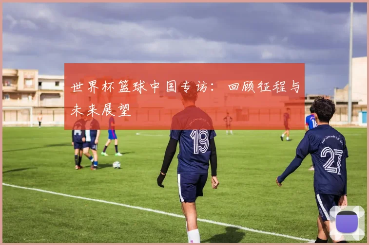 世界杯篮球中国专访：回顾征程与未来展望
